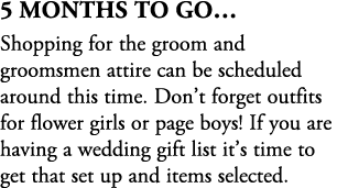 5 Months To Go… Shopping for the groom and groomsmen attire can be scheduled around this time. Don’t forget outfits f...