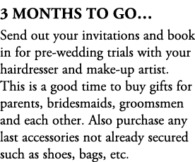 3 Months To Go… Send out your invitations and book in for pre wedding trials with your hairdresser and make up artist...