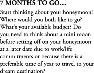 7 Months To Go… Start thinking about your honeymoon! Where would you both like to go? What’s your available budget? D...
