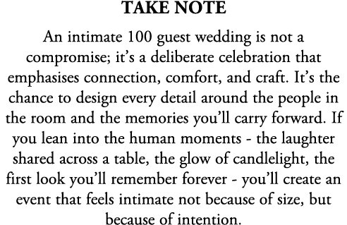 TAKE NOTE An intimate 100 guest wedding is not a compromise; it’s a deliberate celebration that emphasises connection...