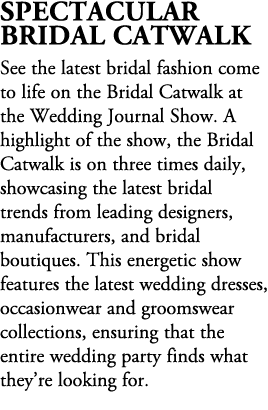 Spectacular Bridal Catwalk See the latest bridal fashion come to life on the Bridal Catwalk at the Wedding Journal Sh...