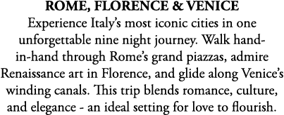 Rome, Florence & Venice Experience Italy’s most iconic cities in one unforgettable nine night journey. Walk hand in h...