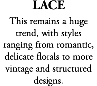 Lace This remains a huge trend, with styles ranging from romantic, delicate florals to more vintage and structured de...