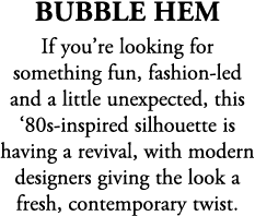 Bubble Hem If you’re looking for something fun, fashion led and a little unexpected, this ‘80s inspired silhouette is...