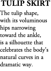 Tulip Skirt The tulip shape, with its voluminous hips narrowing toward the ankle, is a silhouette that celebrates the...