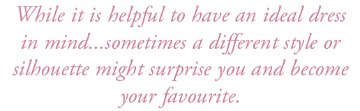 While it is helpful to have an ideal dress in mind...sometimes a different style or silhouette might surprise you and...