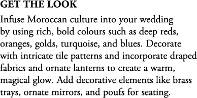 Get The Look Infuse Moroccan culture into your wedding by using rich, bold colours such as deep reds, oranges, golds,...